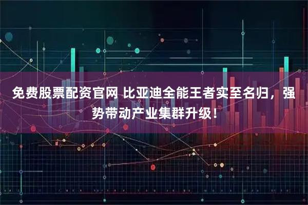 免费股票配资官网 比亚迪全能王者实至名归，强势带动产业集群升级！