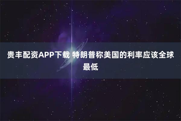 贵丰配资APP下载 特朗普称美国的利率应该全球最低