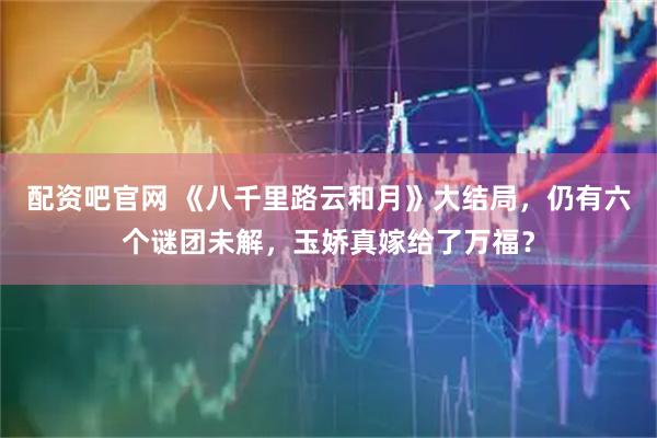 配资吧官网 《八千里路云和月》大结局，仍有六个谜团未解，玉娇真嫁给了万福？