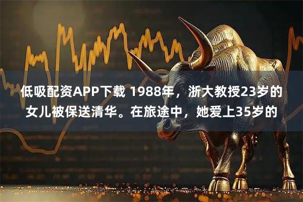 低吸配资APP下载 1988年，浙大教授23岁的女儿被保送清华。在旅途中，她爱上35岁的