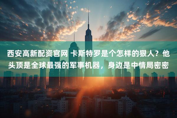 西安高新配资官网 卡斯特罗是个怎样的狠人？他头顶是全球最强的军事机器，身边是中情局密密
