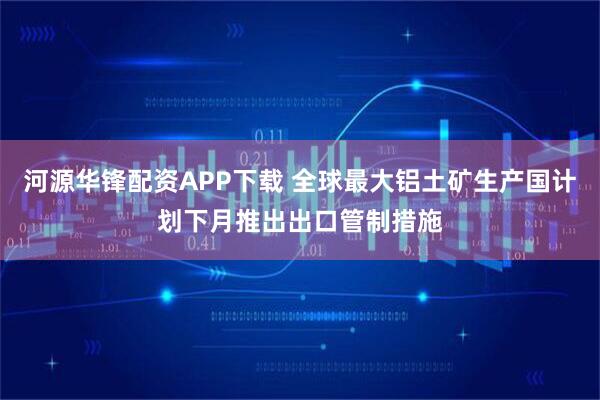 河源华锋配资APP下载 全球最大铝土矿生产国计划下月推出出口管制措施